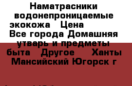 Наматрасники водонепроницаемые экокожа › Цена ­ 1 602 - Все города Домашняя утварь и предметы быта » Другое   . Ханты-Мансийский,Югорск г.